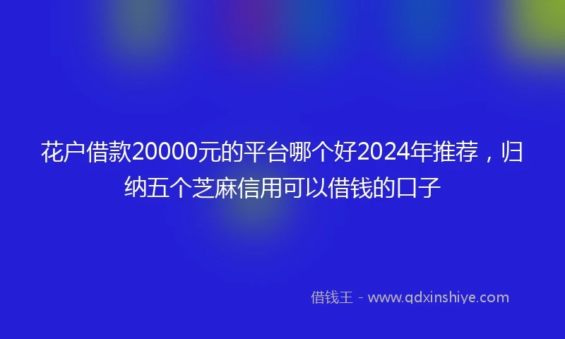 花户借款20000元的平台哪个好2024年推荐，归纳五个芝麻信用可以借钱的口子