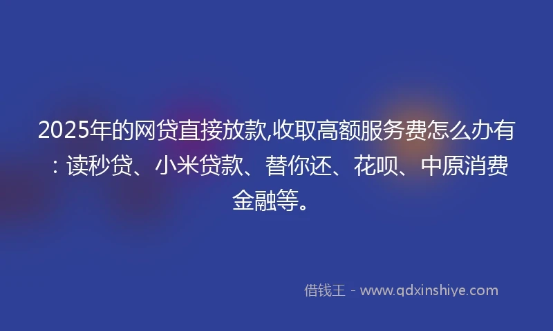 2025年的网贷直接放款,收取高额服务费怎么办有：读秒贷、小米贷款、替你还、花呗、中原消费金融等。