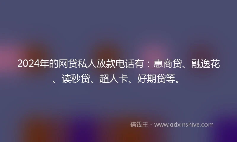 2024年的网贷私人放款电话有：惠商贷、融逸花、读秒贷、超人卡、好期贷等。