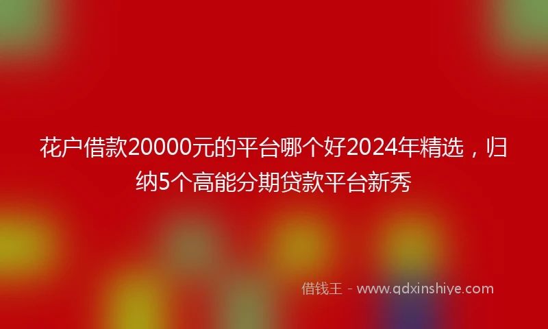 花户借款20000元的平台哪个好2024年精选，归纳5个高能分期贷款平台新秀