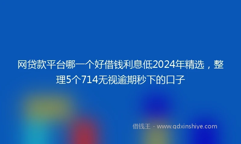 网贷款平台哪一个好借钱利息低2024年精选，整理5个714无视逾期秒下的口子