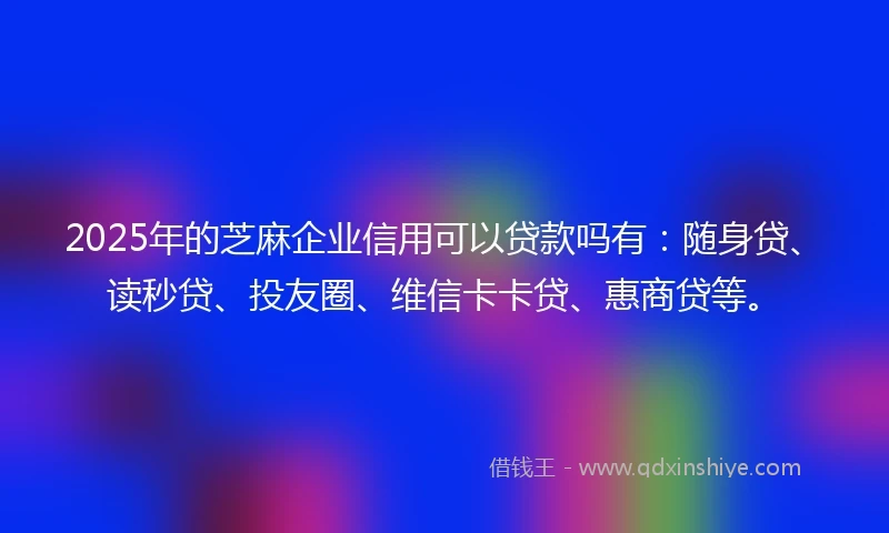 2025年的芝麻企业信用可以贷款吗有：随身贷、读秒贷、投友圈、维信卡卡贷、惠商贷等。