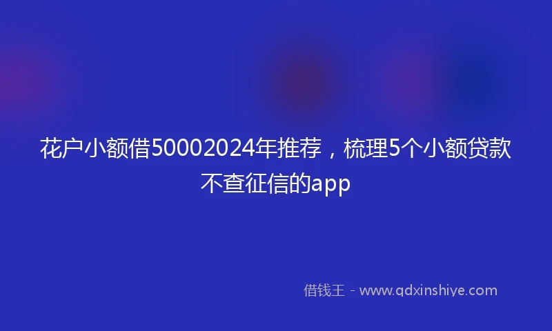 花户小额借50002024年推荐，梳理5个小额贷款不查征信的app
