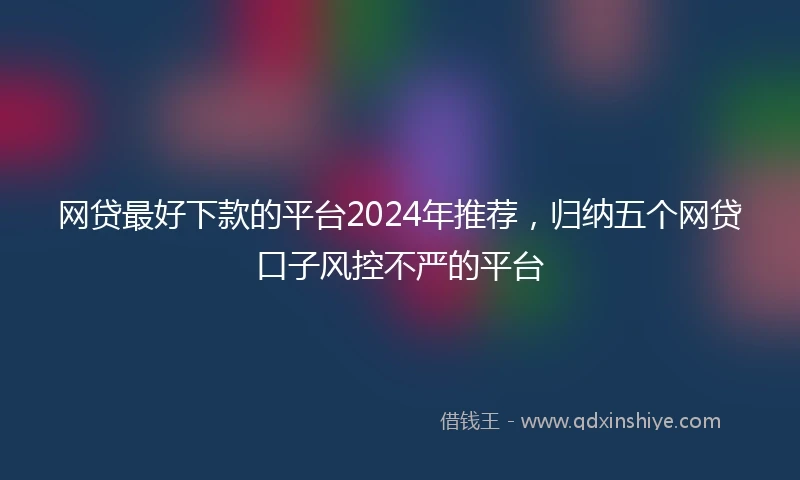 网贷最好下款的平台2024年推荐，归纳五个网贷口子风控不严的平台
