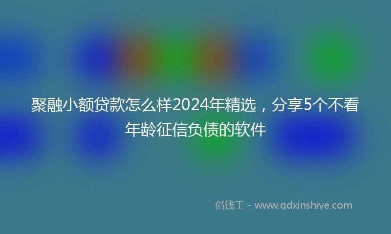 聚融小额贷款怎么样2024年精选，分享5个不看年龄征信负债的软件