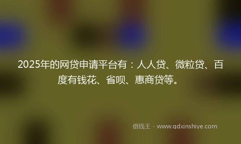 2025年的网贷申请平台有:人人贷、微粒贷、百度有钱花、省呗、惠商贷等。