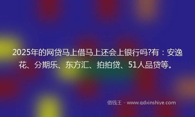 2025年的网贷马上借马上还会上银行吗?有：安逸花、分期乐、东方汇、拍拍贷、51人品贷等。