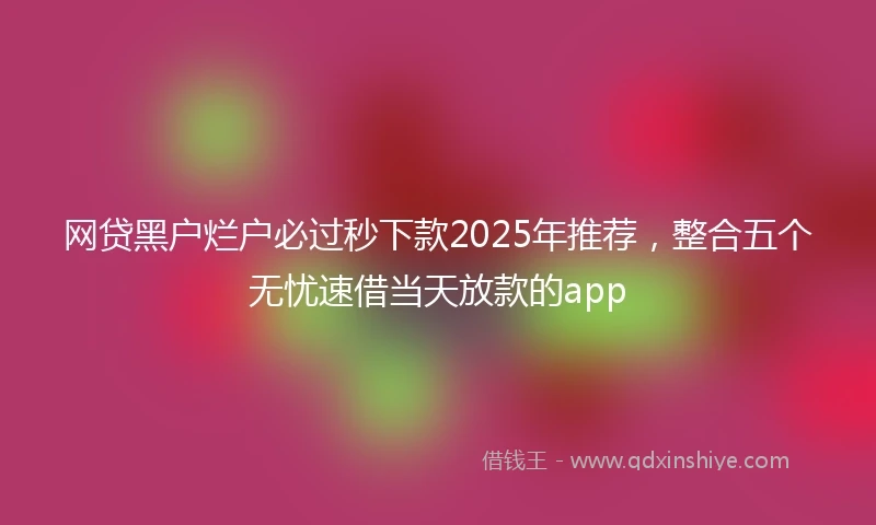 网贷黑户烂户必过秒下款2025年推荐，整合五个无忧速借当天放款的app