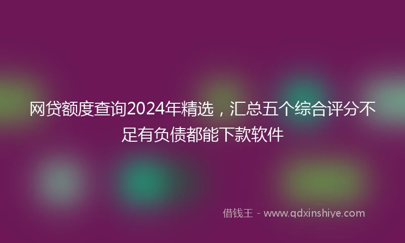 网贷额度查询2024年精选，汇总五个综合评分不足有负债都能下款软件