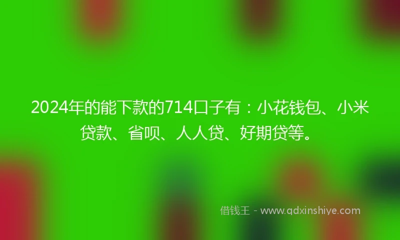 2024年的能下款的714口子有：小花钱包、小米贷款、省呗、人人贷、好期贷等。