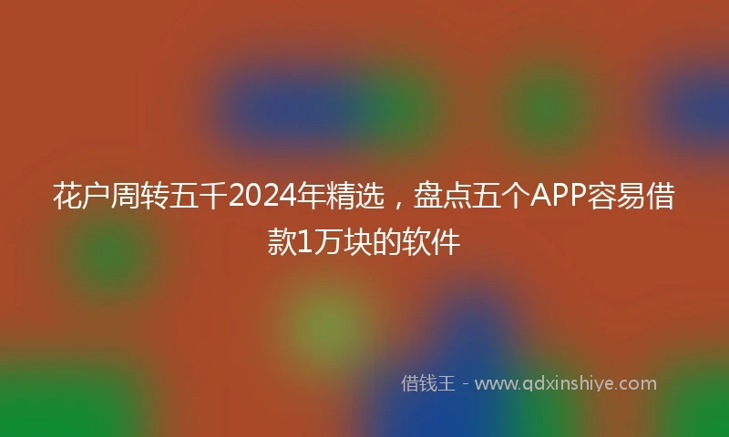 花户周转五千2024年精选，盘点五个APP容易借款1万块的软件
