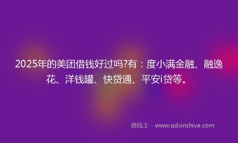 2025年的美团借钱好过吗?有：度小满金融、融逸花、洋钱罐、快贷通、平安i贷等。