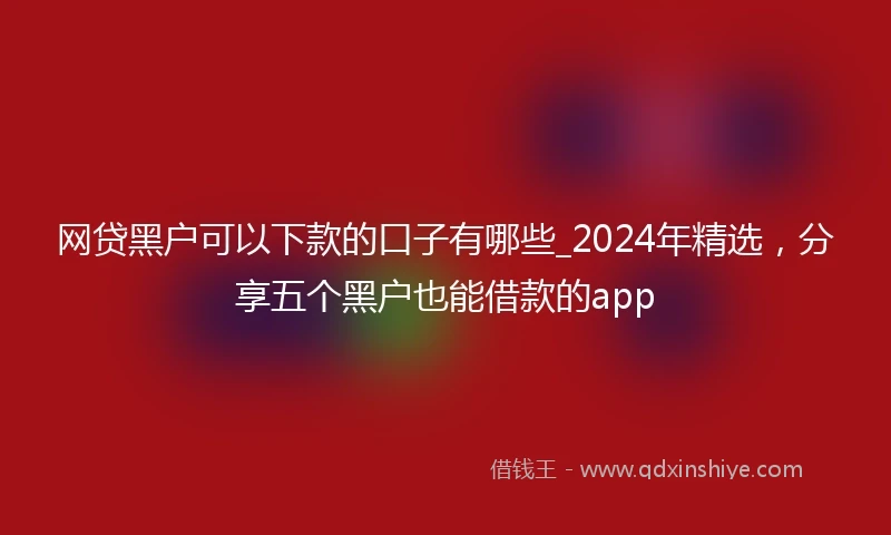网贷黑户可以下款的口子有哪些_2024年精选，分享五个黑户也能借款的app