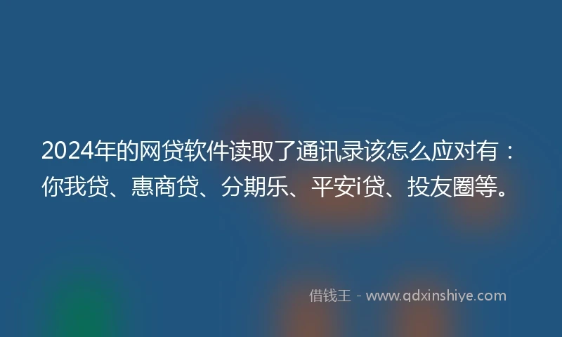 2024年的网贷软件读取了通讯录该怎么应对有：你我贷、惠商贷、分期乐、平安i贷、投友圈等。