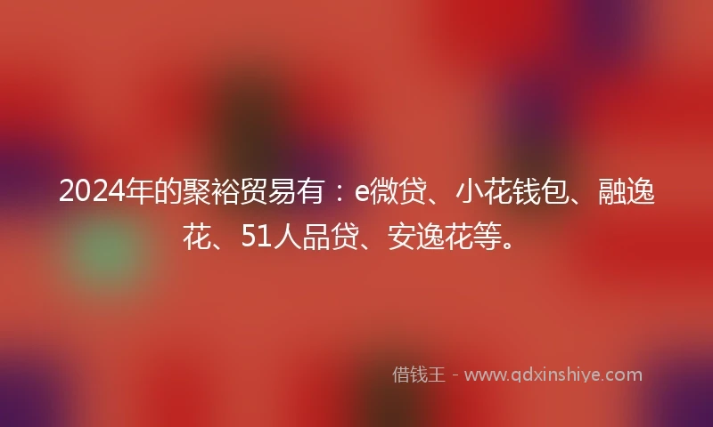 2024年的聚裕贸易有：e微贷、小花钱包、融逸花、51人品贷、安逸花等。