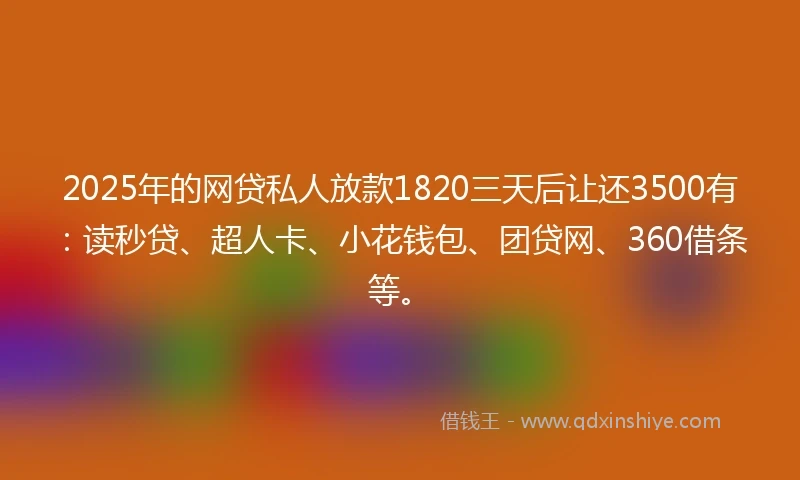 2025年的网贷私人放款1820三天后让还3500有：读秒贷、超人卡、小花钱包、团贷网、360借条等。