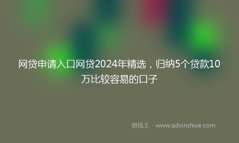 网贷申请入口网贷2024年精选，归纳5个贷款10万比较容易的口子