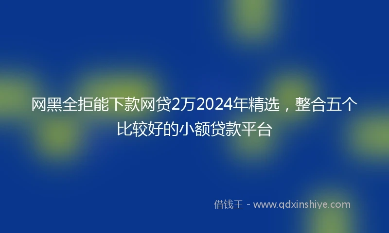 网黑全拒能下款网贷2万2024年精选，整合五个比较好的小额贷款平台