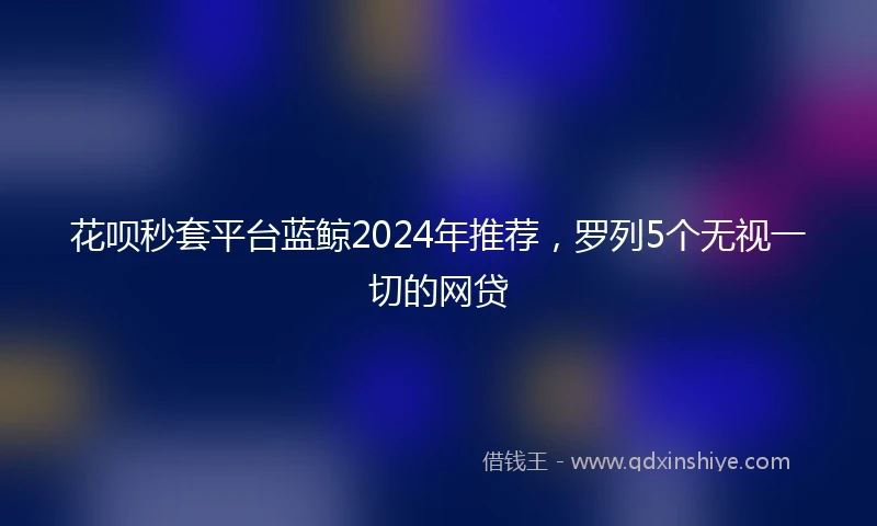 花呗秒套平台蓝鲸2024年推荐，罗列5个无视一切的网贷
