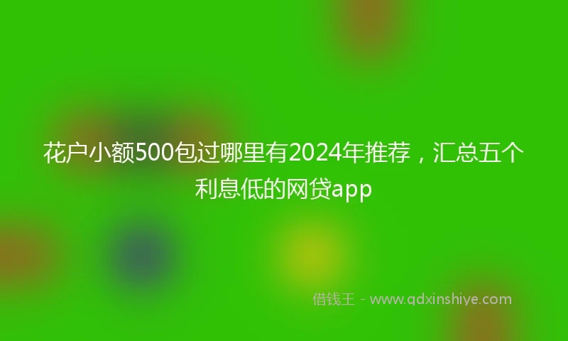 花户小额500包过哪里有2024年推荐，汇总五个利息低的网贷app