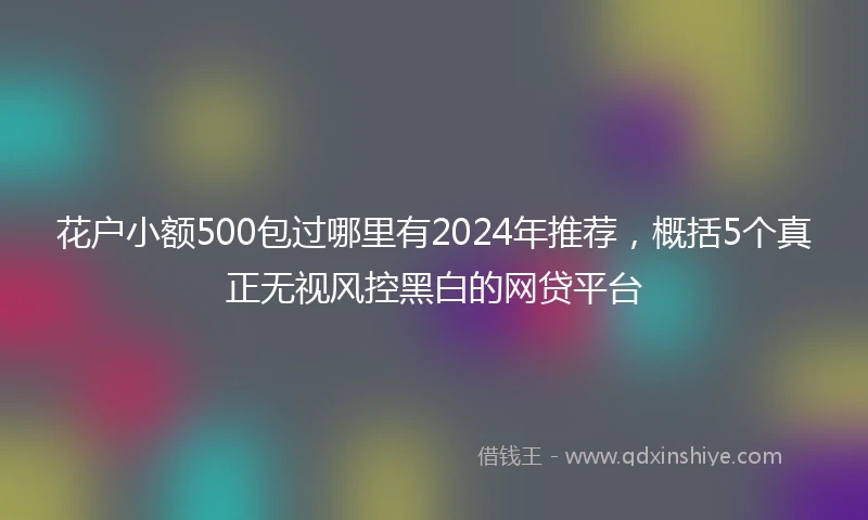 花户小额500包过哪里有2024年推荐，概括5个真正无视风控黑白的网贷平台