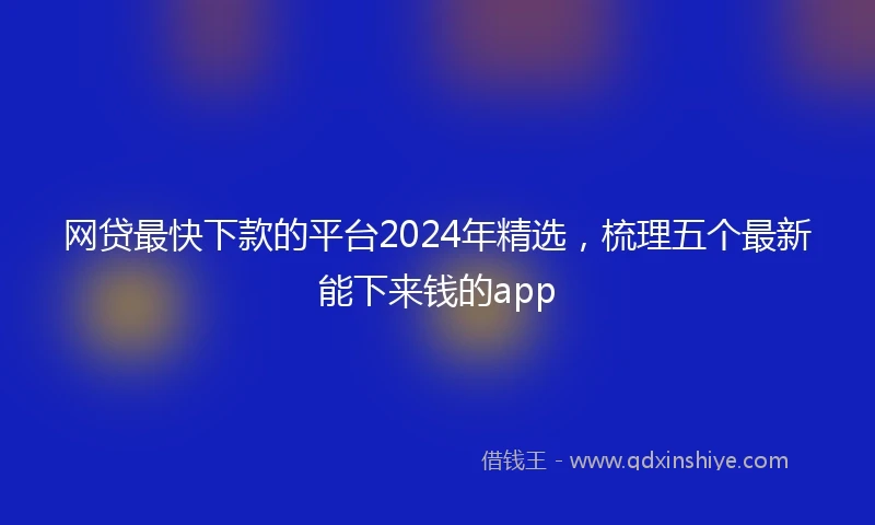 网贷最快下款的平台2024年精选，梳理五个最新能下来钱的app