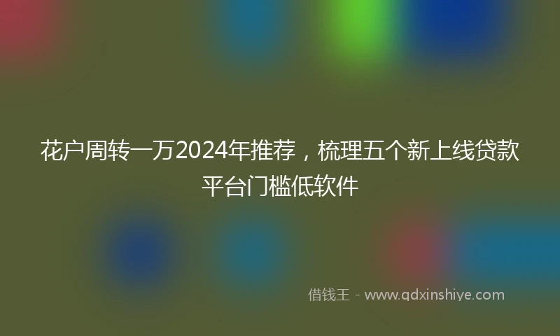 花户周转一万2024年推荐，梳理五个新上线贷款平台门槛低软件