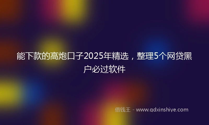 能下款的高炮口子2025年精选，整理5个网贷黑户必过软件