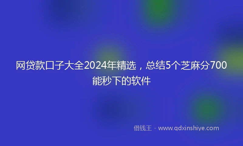 网贷款口子大全2024年精选，总结5个芝麻分700能秒下的软件