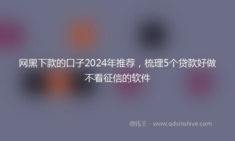 网黑下款的口子2024年推荐，梳理5个贷款好做不看征信的软件