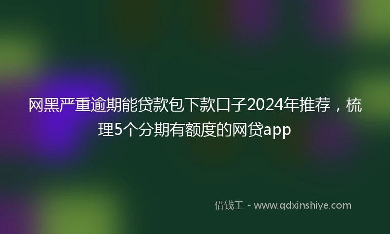网黑严重逾期能贷款包下款口子2024年推荐，梳理5个分期有额度的网贷app