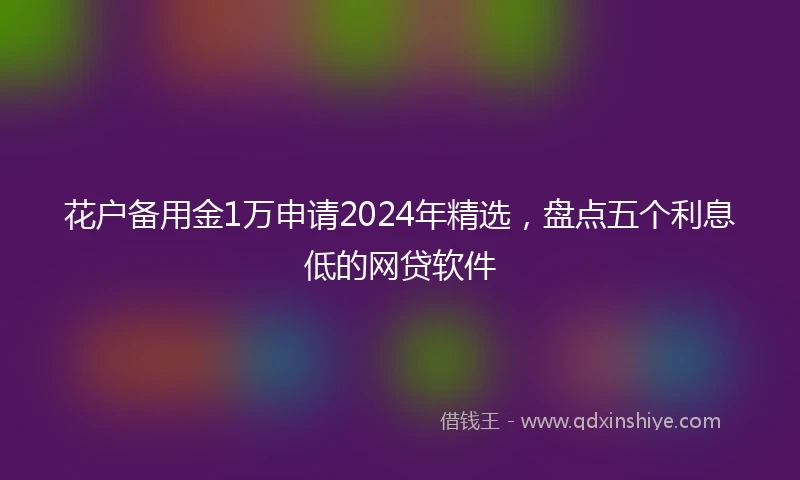 花户备用金1万申请2024年精选，盘点五个利息低的网贷软件