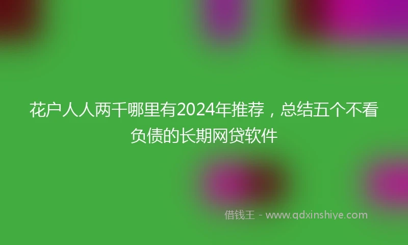 花户人人两千哪里有2024年推荐，总结五个不看负债的长期网贷软件