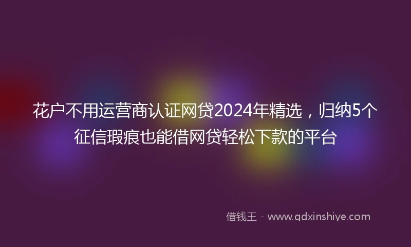 花户不用运营商认证网贷2024年精选，归纳5个征信瑕疵也能借网贷轻松下款的平台