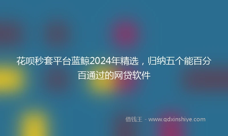 花呗秒套平台蓝鲸2024年精选，归纳五个能百分百通过的网贷软件