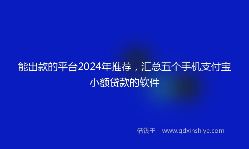 能出款的平台2024年推荐，汇总五个手机支付宝小额贷款的软件