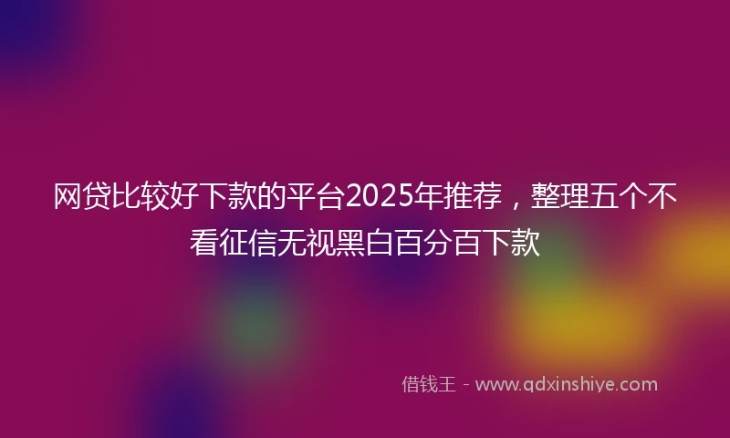 网贷比较好下款的平台2025年推荐，整理五个不看征信无视黑白百分百下款