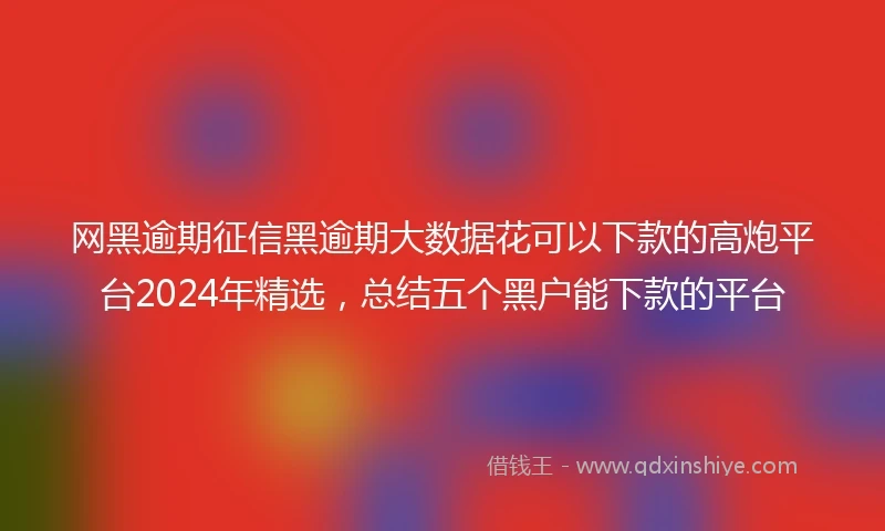 网黑逾期征信黑逾期大数据花可以下款的高炮平台2024年精选，总结五个黑户能下款的平台