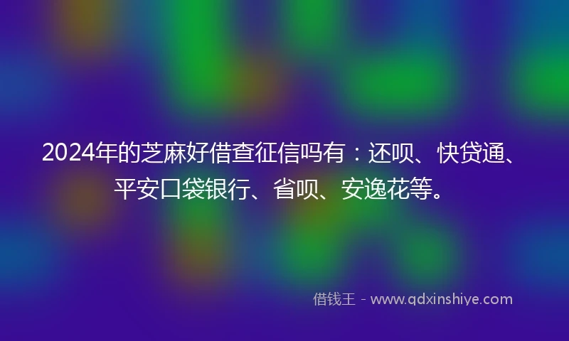 2024年的芝麻好借查征信吗有：还呗、快贷通、平安口袋银行、省呗、安逸花等。