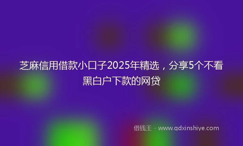 芝麻信用借款小口子2025年精选，分享5个不看黑白户下款的网贷