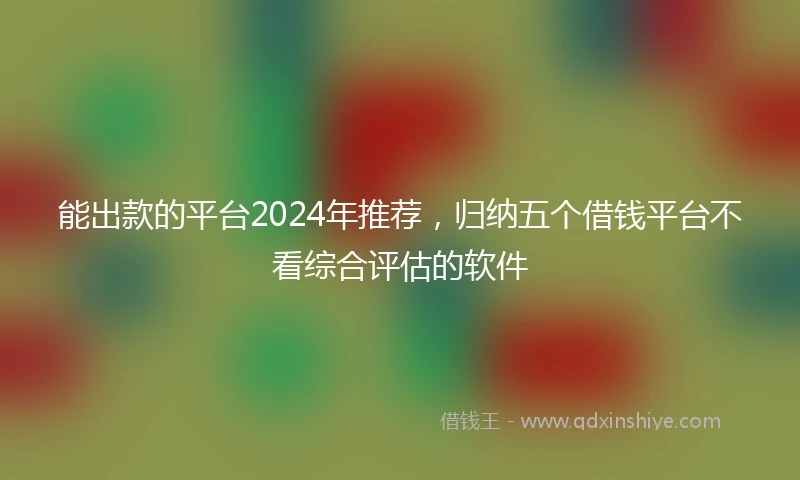 能出款的平台2024年推荐，归纳五个借钱平台不看综合评估的软件