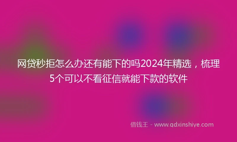 网贷秒拒怎么办还有能下的吗2024年精选，梳理5个可以不看征信就能下款的软件
