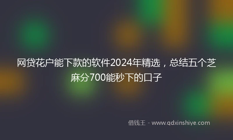 网贷花户能下款的软件2024年精选，总结五个芝麻分700能秒下的口子