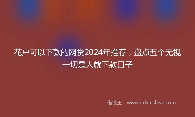 花户可以下款的网贷2024年推荐，盘点五个无视一切是人就下款口子