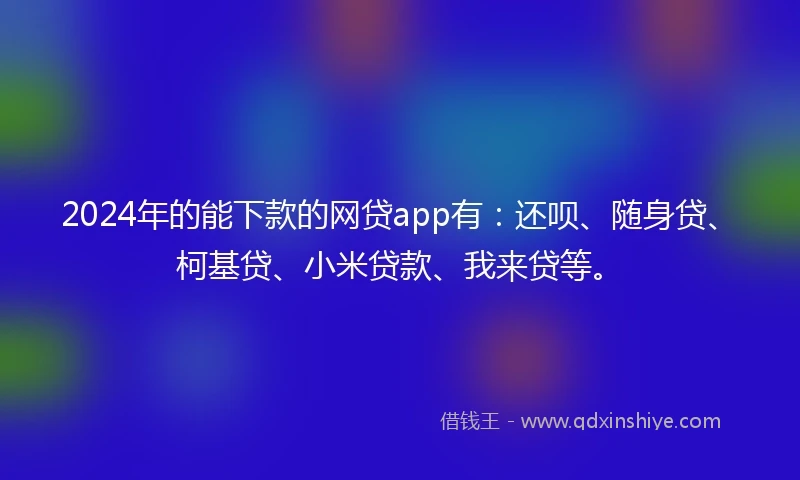 2024年的能下款的网贷app有：还呗、随身贷、柯基贷、小米贷款、我来贷等。