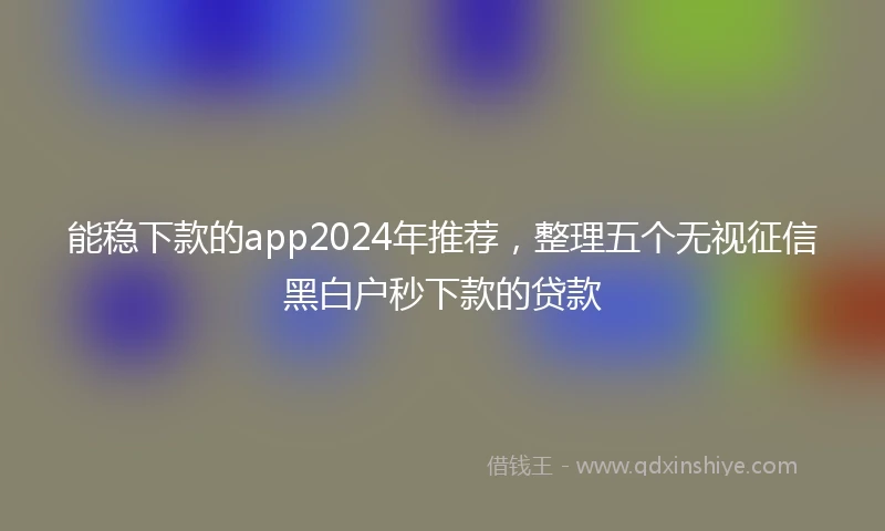 能稳下款的app2024年推荐，整理五个无视征信黑白户秒下款的贷款