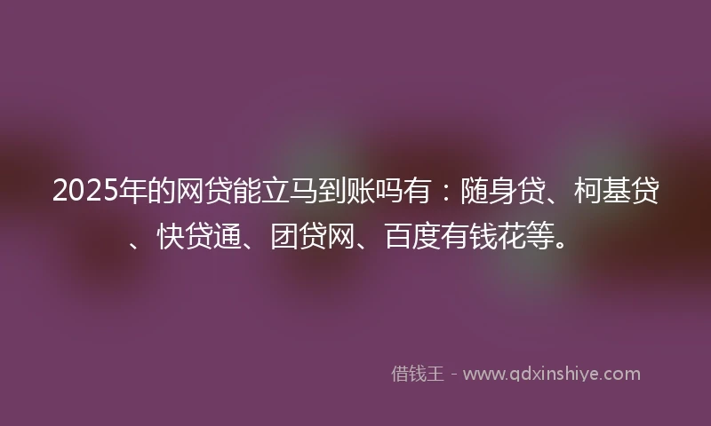 2025年的网贷能立马到账吗有：随身贷、柯基贷、快贷通、团贷网、百度有钱花等。