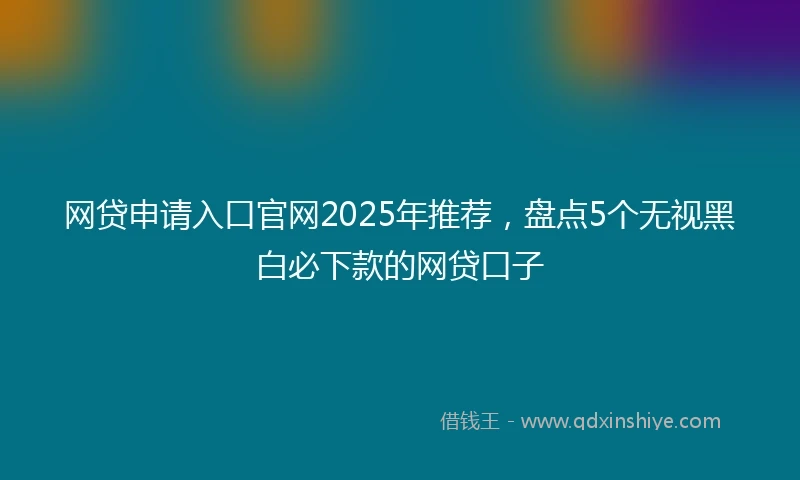 网贷申请入口官网2025年推荐，盘点5个无视黑白必下款的网贷口子