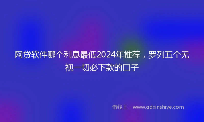 网贷软件哪个利息最低2024年推荐，罗列五个无视一切必下款的口子
