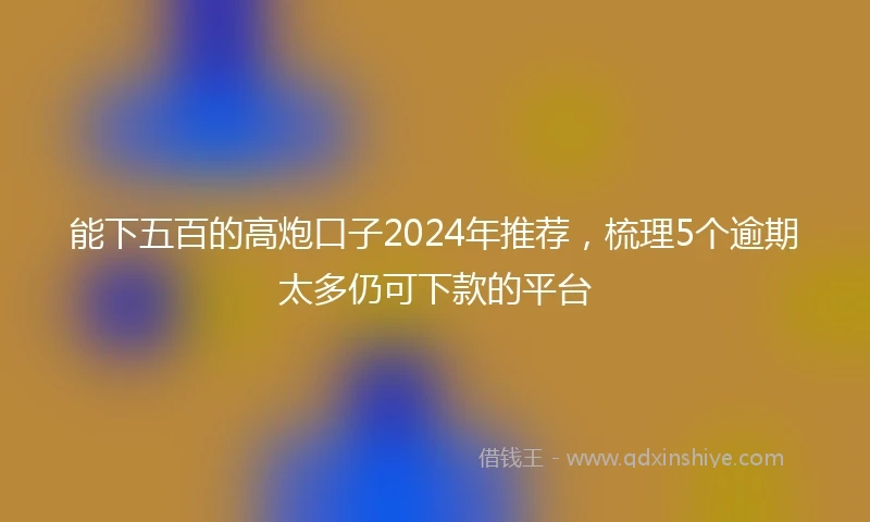 能下五百的高炮口子2024年推荐，梳理5个逾期太多仍可下款的平台